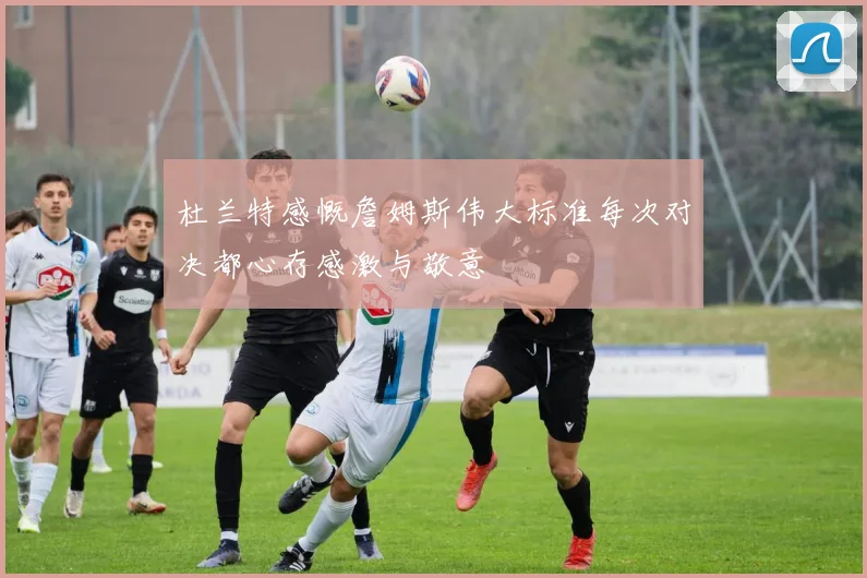 杜兰特感慨詹姆斯伟大标准每次对决都心存感激与敬意
