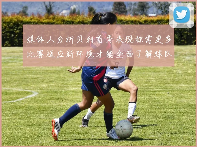 媒体人分析贝利首秀表现称需更多比赛适应新环境才能全面了解球队