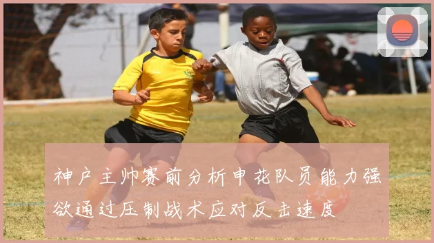 神户主帅赛前分析申花队员能力强欲通过压制战术应对反击速度