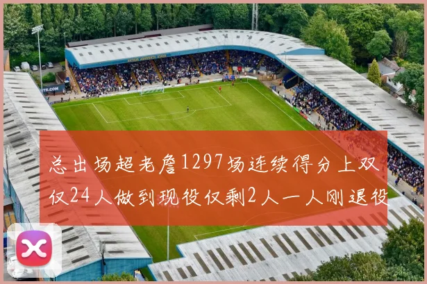 总出场超老詹1297场连续得分上双仅24人做到现役仅剩2人一人刚退役