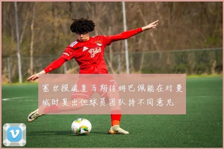 塞尔报道皇马期待姆巴佩能在对曼城时复出但球员团队持不同意见