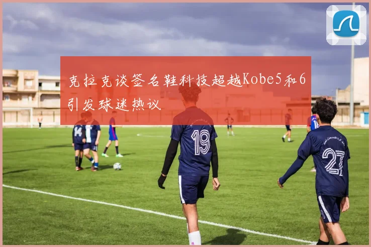 克拉克谈签名鞋科技超越Kobe5和6引发球迷热议