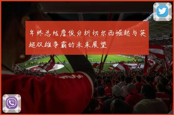 年终总结詹俊分析切尔西崛起与英超双雄争霸的未来展望