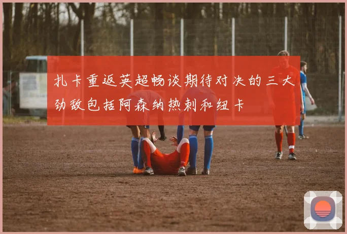 扎卡重返英超畅谈期待对决的三大劲敌包括阿森纳热刺和纽卡