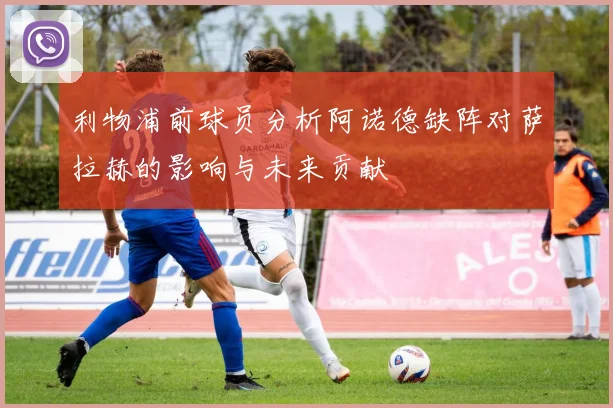 利物浦前球员分析阿诺德缺阵对萨拉赫的影响与未来贡献
