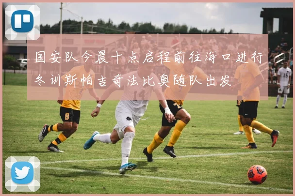 国安队今晨十点启程前往海口进行冬训斯帕吉奇法比奥随队出发