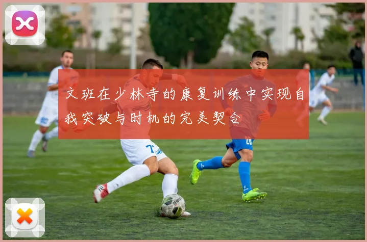 文班在少林寺的康复训练中实现自我突破与时机的完美契合