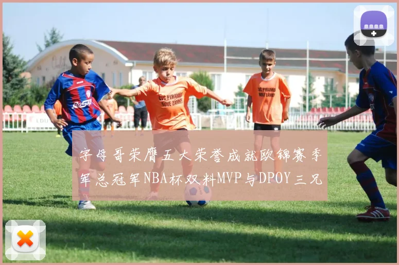 字母哥荣膺五大荣誉成就欧锦赛季军总冠军NBA杯双料MVP与DPOY三兄弟同队共创辉煌