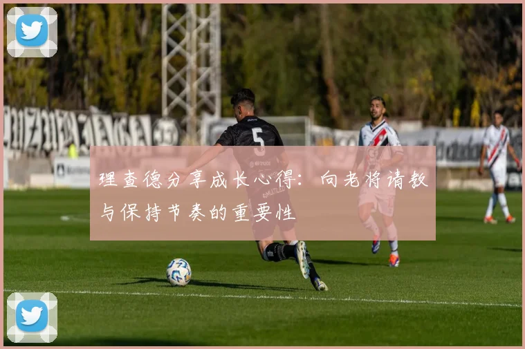 理查德分享成长心得：向老将请教与保持节奏的重要性