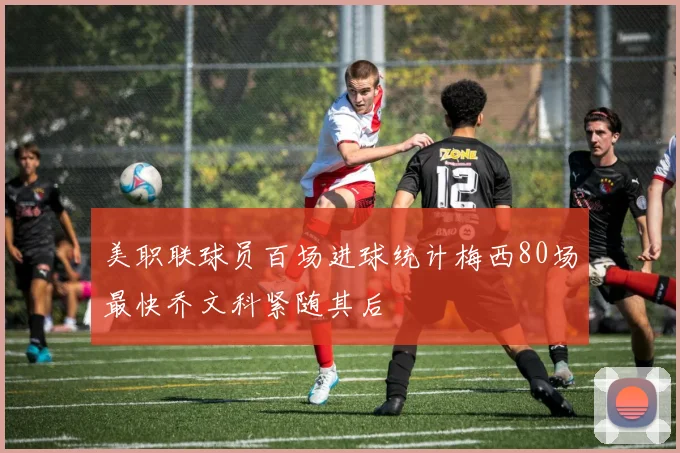美职联球员百场进球统计梅西80场最快乔文科紧随其后