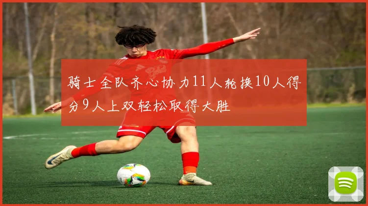 骑士全队齐心协力11人轮换10人得分9人上双轻松取得大胜