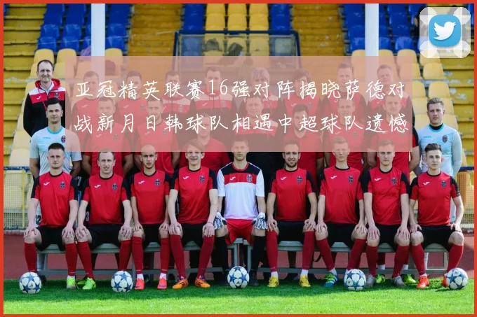 亚冠精英联赛16强对阵揭晓萨德对战新月日韩球队相遇中超球队遗憾出局