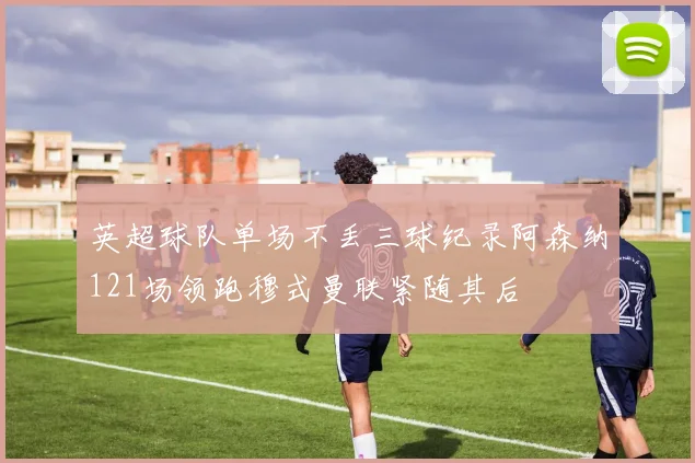 英超球队单场不丢三球纪录阿森纳121场领跑穆式曼联紧随其后