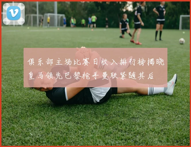 俱乐部主场比赛日收入排行榜揭晓皇马领先巴黎枪手曼联紧随其后