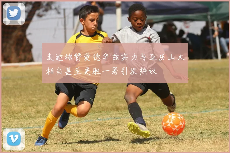 麦迪称赞爱德华兹实力与亚历山大相当甚至更胜一筹引发热议