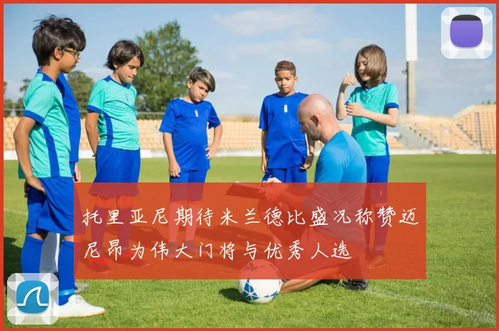 托里亚尼期待米兰德比盛况称赞迈尼昂为伟大门将与优秀人选