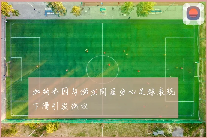 加纳乔因与捞女同居分心足球表现下滑引发热议