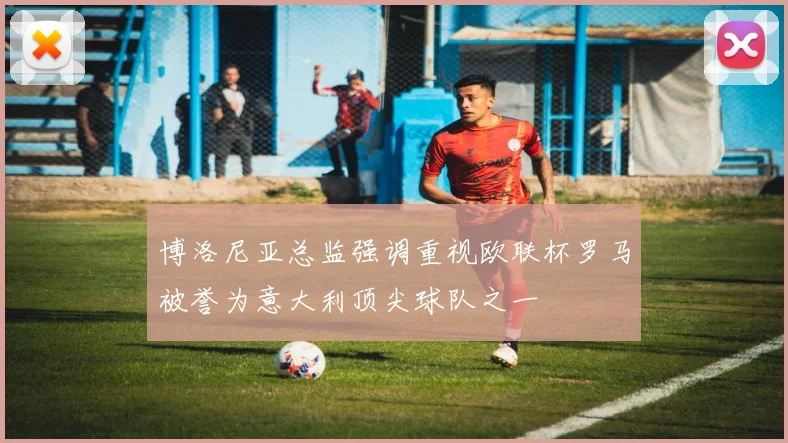 博洛尼亚总监强调重视欧联杯罗马被誉为意大利顶尖球队之一