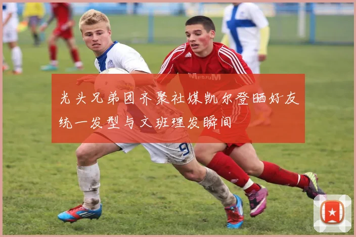 光头兄弟团齐聚社媒凯尔登晒好友统一发型与文班理发瞬间