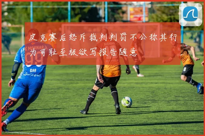 皮克赛后怒斥裁判判罚不公称其行为可耻至极欲写报告随意