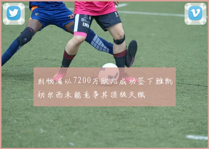 利物浦以7200万欧元成功签下雅凯切尔西未能竞争其顶级天赋