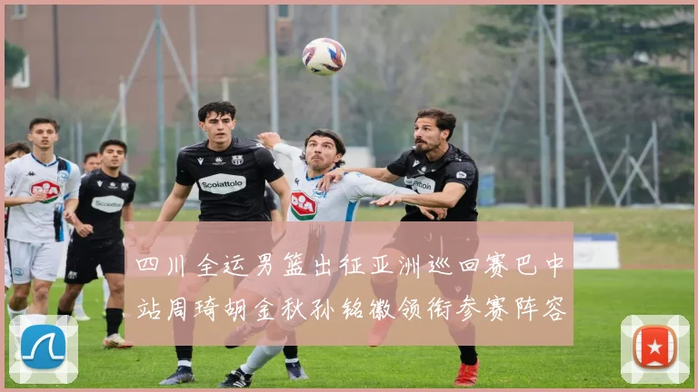 四川全运男篮出征亚洲巡回赛巴中站周琦胡金秋孙铭徽领衔参赛阵容