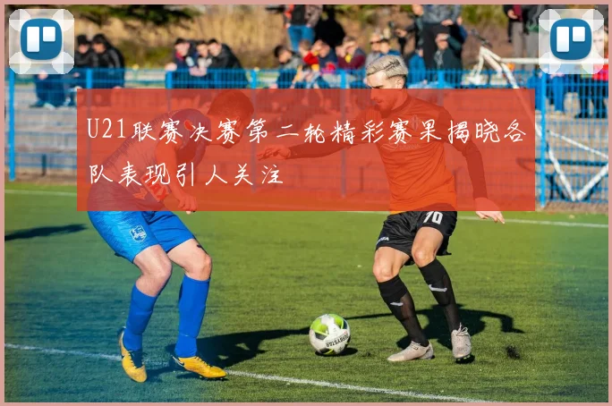 U21联赛决赛第二轮精彩赛果揭晓各队表现引人关注